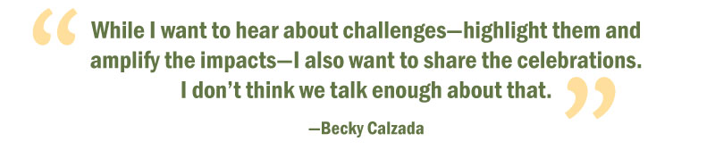 Quote: While I want to hear about challenges—­highlight them and amplify the impacts— I also want to share the ­celebrations. I don’t think we talk enough about that. ” —Becky Calzada