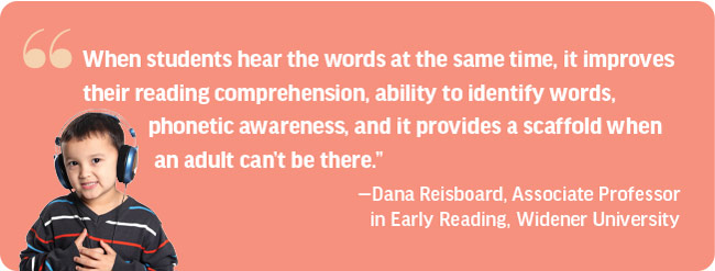 Pull Quote: When students hear the words at  the same time, it improves their reading comprehension, ability to identify words, phonetic awareness, and it provides a  scaffold when an adult can’t be there.”  —Dana Reisboard, Associate Professor in Early Reading, Widener University